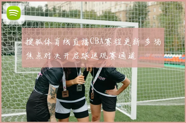 搜狐体育线直播CBA赛程更新 多场焦点对决开启球迷观赛通道