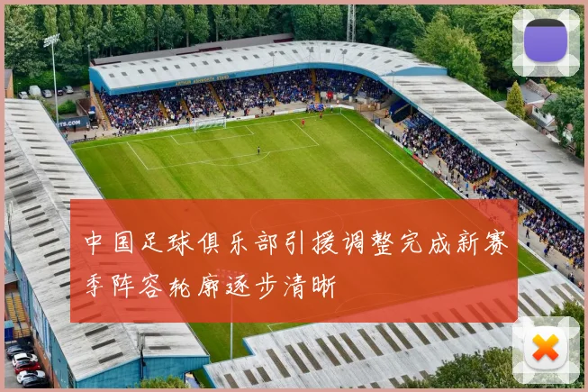 中国足球俱乐部引援调整完成新赛季阵容轮廓逐步清晰