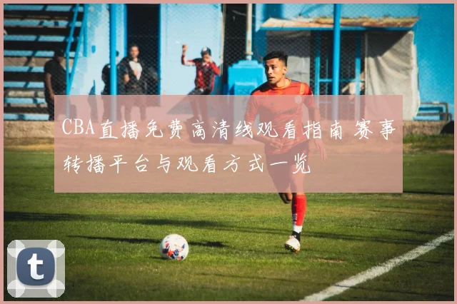 CBA直播免费高清线观看指南 赛事转播平台与观看方式一览