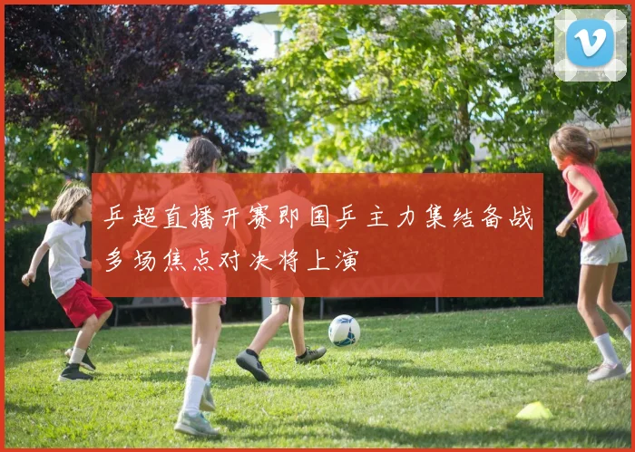 乒超直播开赛即国乒主力集结备战多场焦点对决将上演