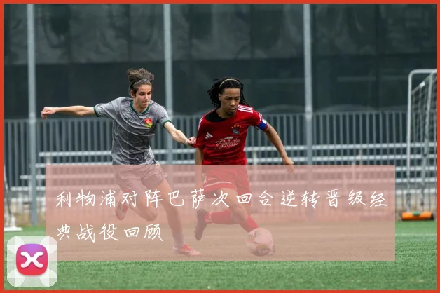 利物浦对阵巴萨次回合逆转晋级经典战役回顾