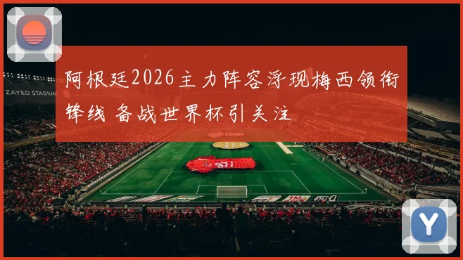 阿根廷2026主力阵容浮现梅西领衔锋线 备战世界杯引关注