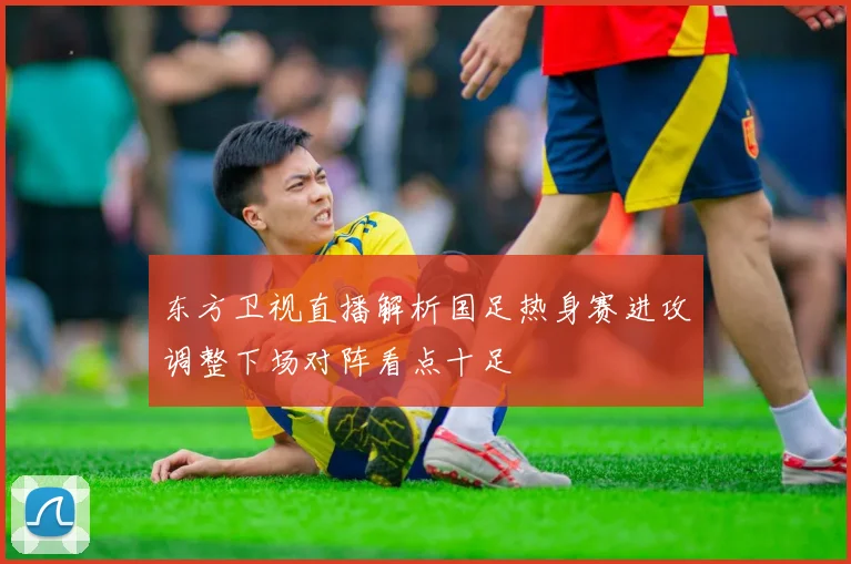 东方卫视直播解析国足热身赛进攻调整下场对阵看点十足