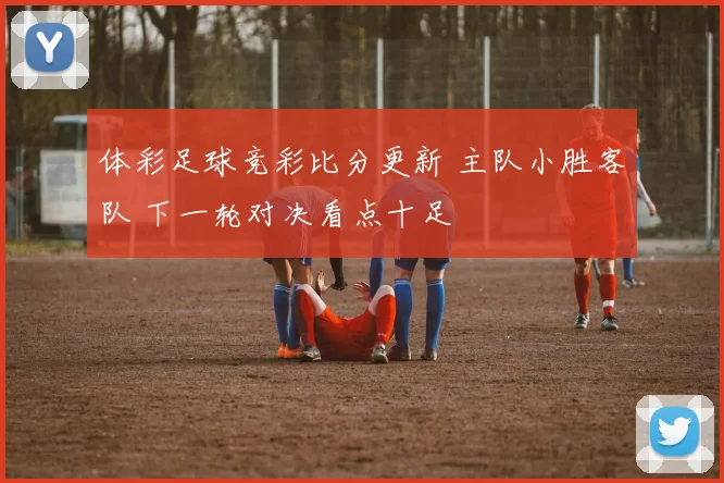 体彩足球竞彩比分更新 主队小胜客队 下一轮对决看点十足