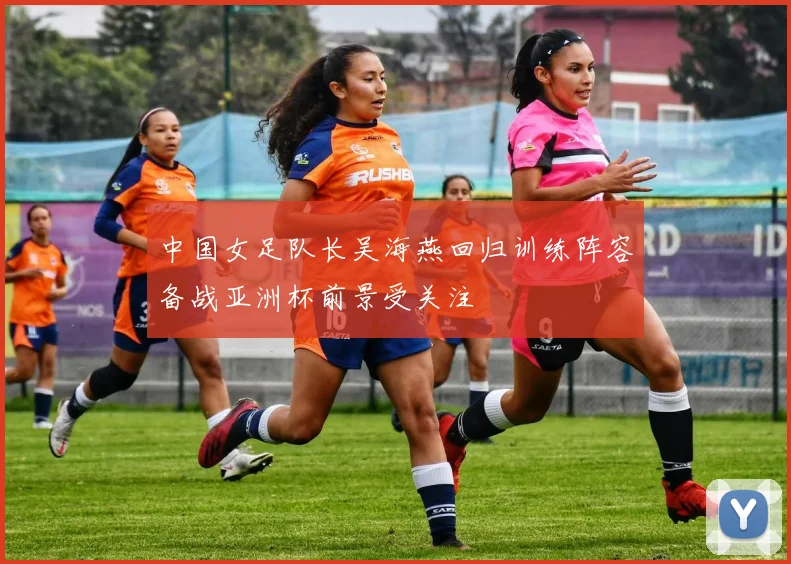 中国女足队长吴海燕回归训练阵容备战亚洲杯前景受关注
