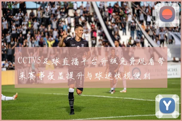 CCTV5足球直播平台升级免费观看带来赛事覆盖提升与球迷收视便利