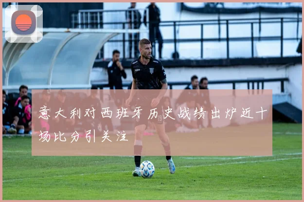 意大利对西班牙历史战绩出炉近十场比分引关注