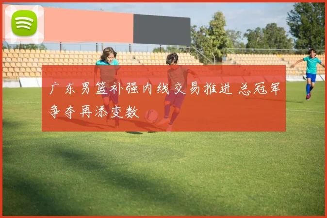 广东男篮补强内线交易推进 总冠军争夺再添变数
