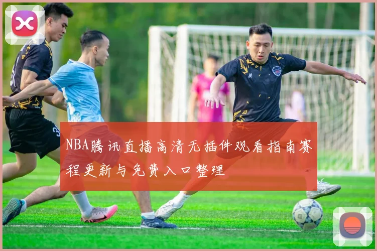 NBA腾讯直播高清无插件观看指南赛程更新与免费入口整理