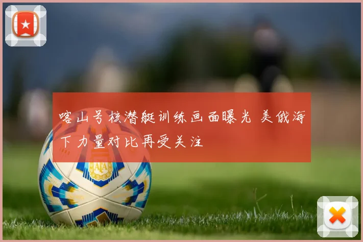 喀山号核潜艇训练画面曝光 美俄海下力量对比再受关注