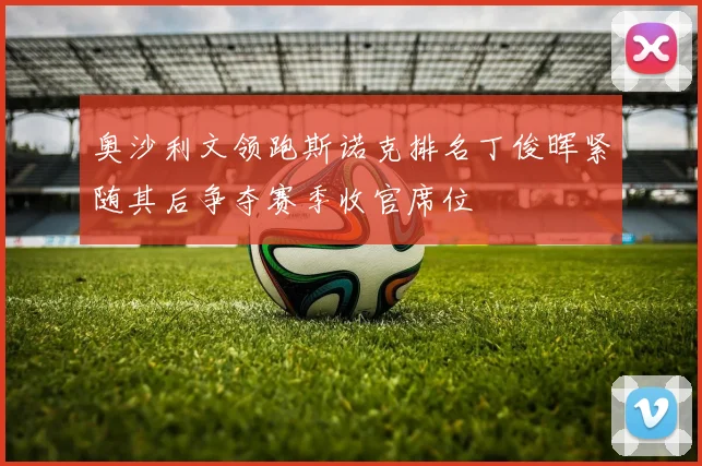 奥沙利文领跑斯诺克排名丁俊晖紧随其后争夺赛季收官席位