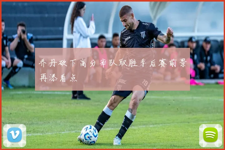 乔丹砍下高分率队取胜季后赛前景再添看点